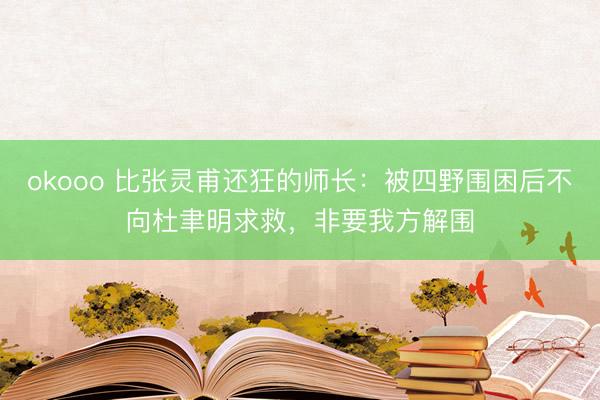okooo 比张灵甫还狂的师长：被四野围困后不向杜聿明求救，非要我方解围