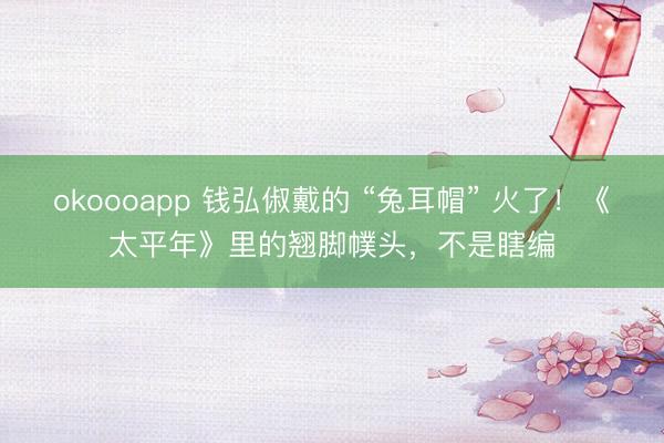 okoooapp 钱弘俶戴的 “兔耳帽” 火了！《太平年》里的翘脚幞头，不是瞎编