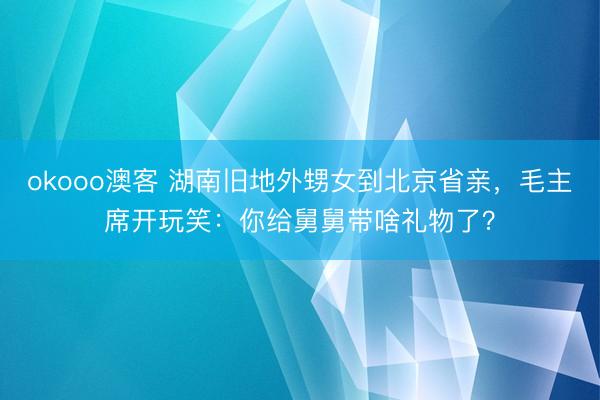 okooo澳客 湖南旧地外甥女到北京省亲，毛主席开玩笑：你给舅舅带啥礼物了？