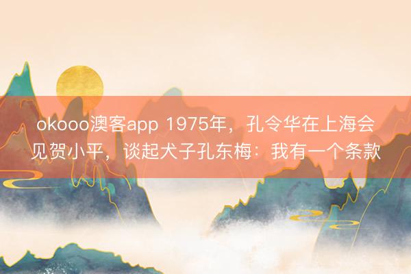 okooo澳客app 1975年，孔令华在上海会见贺小平，谈起犬子孔东梅：我有一个条款