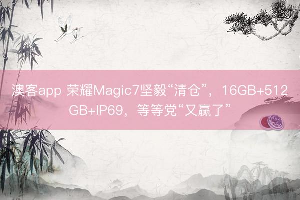 澳客app 荣耀Magic7坚毅“清仓”，16GB+512GB+IP69，等等党“又赢了”