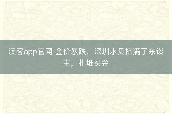 澳客app官网 金价暴跌，深圳水贝挤满了东谈主，扎堆买金