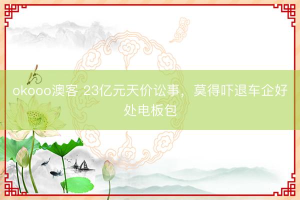 okooo澳客 23亿元天价讼事，莫得吓退车企好处电板包