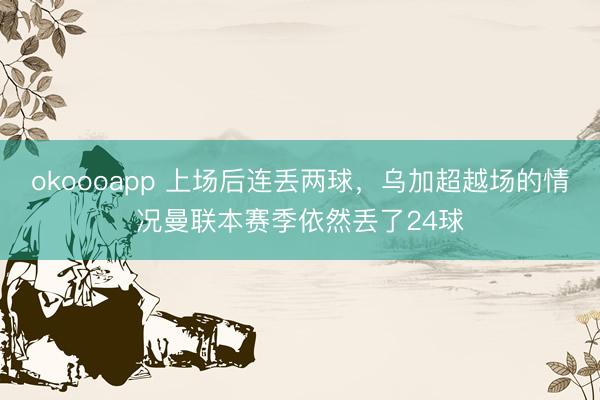 okoooapp 上场后连丢两球，乌加超越场的情况曼联本赛季依然丢了24球