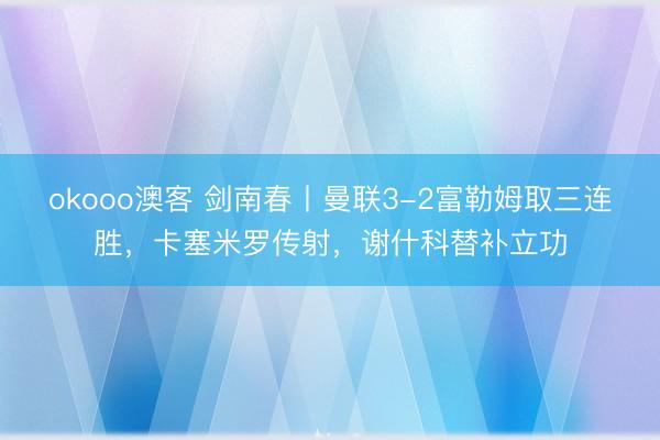 okooo澳客 剑南春丨曼联3-2富勒姆取三连胜，卡塞米罗传射，谢什科替补立功