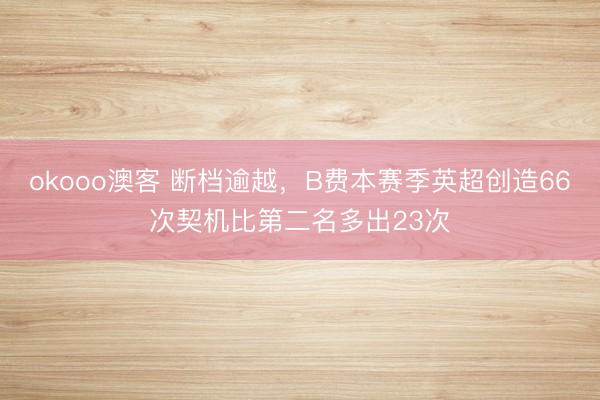 okooo澳客 断档逾越，B费本赛季英超创造66次契机比第二名多出23次
