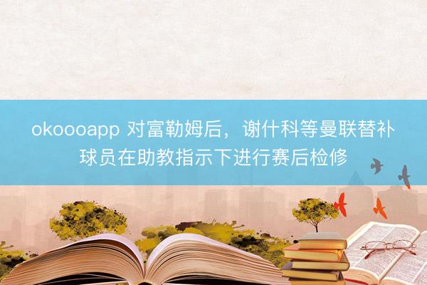 okoooapp 对富勒姆后，谢什科等曼联替补球员在助教指示下进行赛后检修