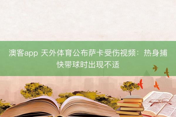 澳客app 天外体育公布萨卡受伤视频：热身捕快带球时出现不适