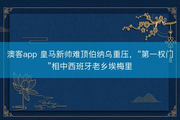 澳客app 皇马新帅难顶伯纳乌重压，“第一权门”相中西班牙老乡埃梅里