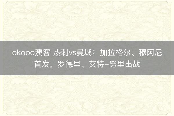 okooo澳客 热刺vs曼城：加拉格尔、穆阿尼首发，罗德里、艾特-努里出战