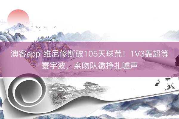 澳客app 维尼修斯破105天球荒！1V3轰超等寰宇波，亲吻队徽挣扎嘘声