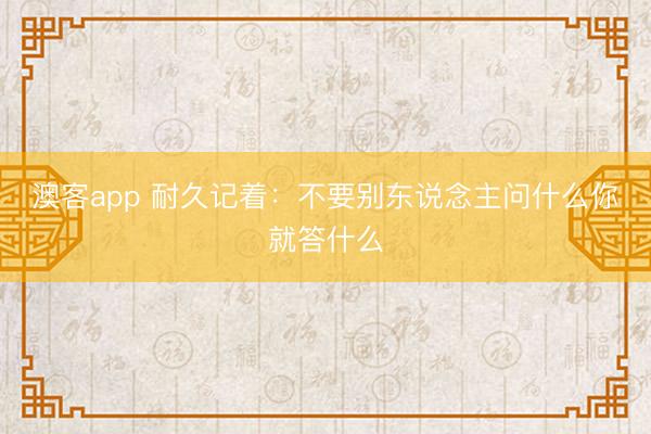 澳客app 耐久记着：不要别东说念主问什么你就答什么