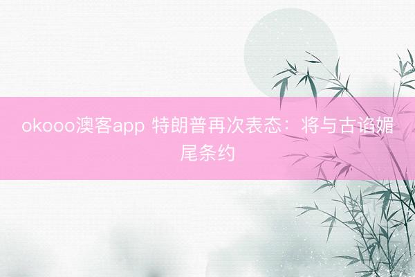 okooo澳客app 特朗普再次表态：将与古谄媚尾条约