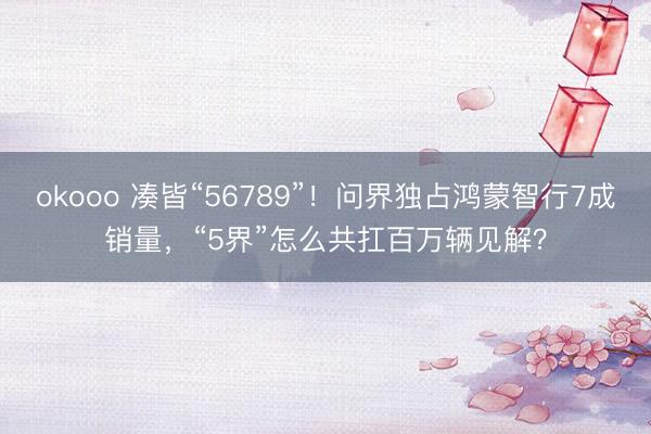 okooo 凑皆“56789”！问界独占鸿蒙智行7成销量，“5界”怎么共扛百万辆见解？