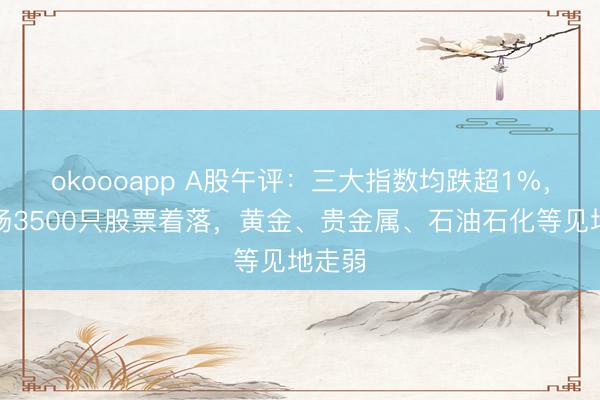 okoooapp A股午评：三大指数均跌超1%，全商场3500只股票着落，黄金、贵金属、石油石化等见地走弱