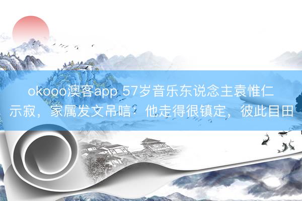 okooo澳客app 57岁音乐东说念主袁惟仁示寂，家属发文吊唁：他走得很镇定，彼此目田