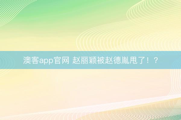 澳客app官网 赵丽颖被赵德胤甩了！？