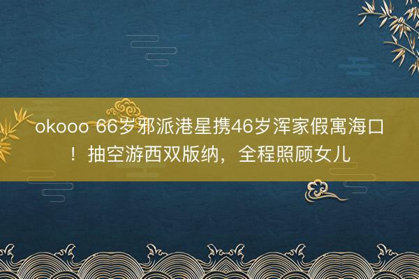 okooo 66岁邪派港星携46岁浑家假寓海口！抽空游西双版纳，全程照顾女儿