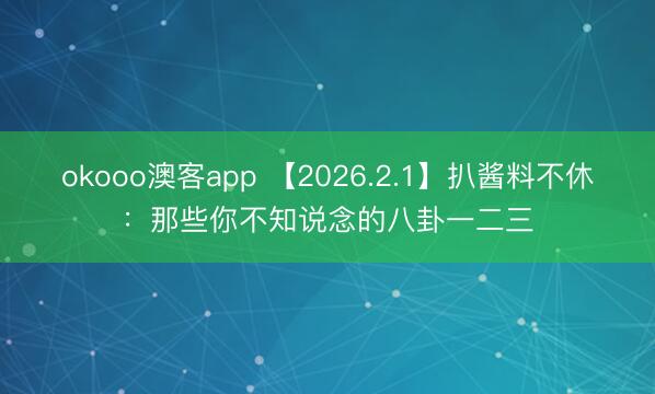 okooo澳客app 【2026.2.1】扒酱料不休：那些你不知说念的八卦一二三