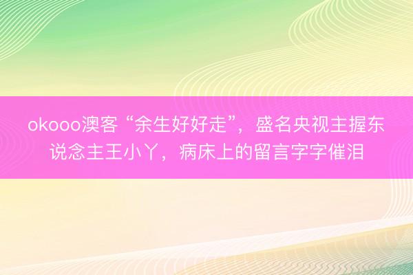 okooo澳客 “余生好好走”，盛名央视主握东说念主王小丫，病床上的留言字字催泪