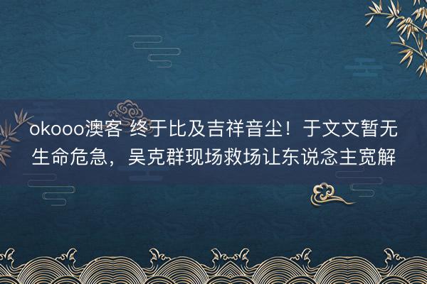 okooo澳客 终于比及吉祥音尘！于文文暂无生命危急，吴克群现场救场让东说念主宽解