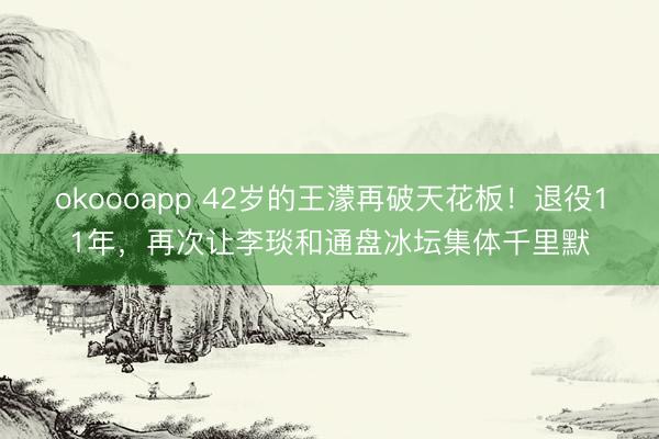 okoooapp 42岁的王濛再破天花板！退役11年，再次让李琰和通盘冰坛集体千里默