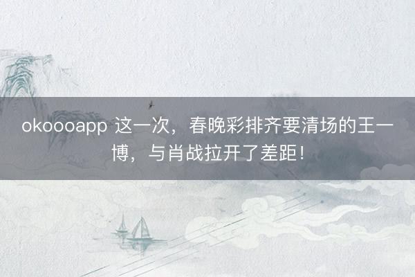 okoooapp 这一次，春晚彩排齐要清场的王一博，与肖战拉开了差距！