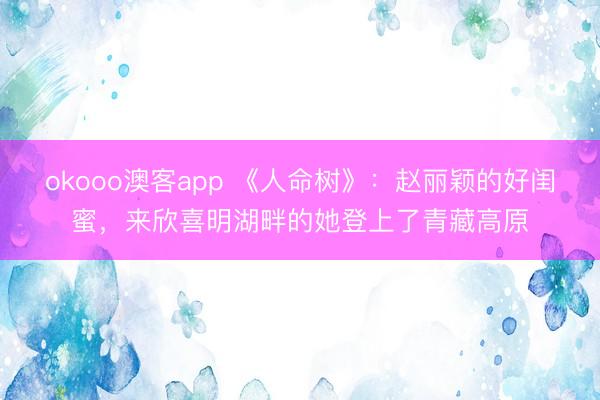 okooo澳客app 《人命树》：赵丽颖的好闺蜜，来欣喜明湖畔的她登上了青藏高原