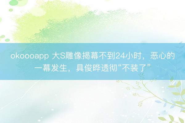 okoooapp 大S雕像揭幕不到24小时，恶心的一幕发生，具俊晔透彻“不装了”