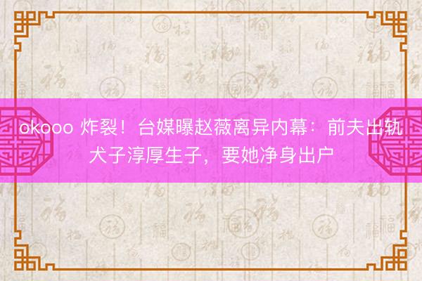 okooo 炸裂！台媒曝赵薇离异内幕：前夫出轨犬子淳厚生子，要她净身出户