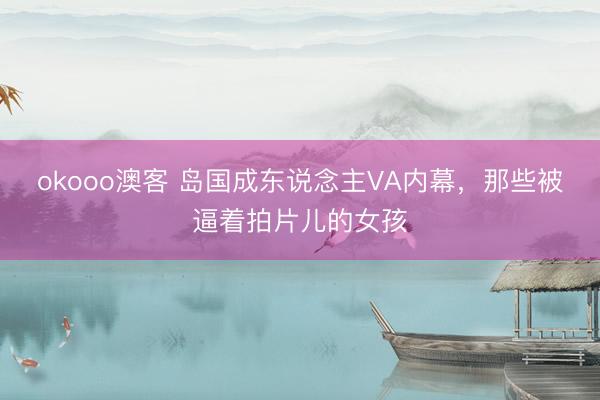 okooo澳客 岛国成东说念主VA内幕，那些被逼着拍片儿的女孩