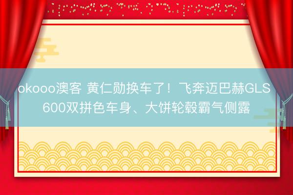 okooo澳客 黄仁勋换车了！飞奔迈巴赫GLS 600双拼色车身、大饼轮毂霸气侧露