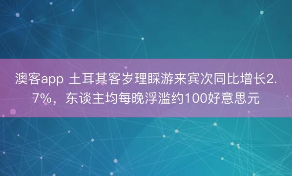 澳客app 土耳其客岁理睬游来宾次同比增长2.7%，东谈主均每晚浮滥约100好意思元