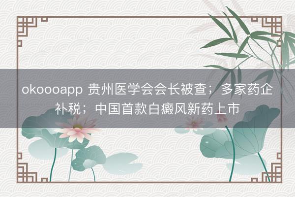 okoooapp 贵州医学会会长被查；多家药企补税；中国首款白癜风新药上市