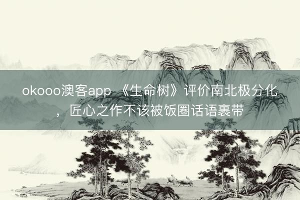 okooo澳客app 《生命树》评价南北极分化，匠心之作不该被饭圈话语裹带