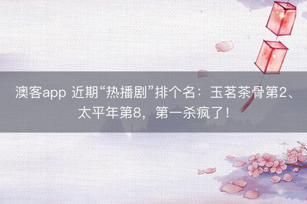 澳客app 近期“热播剧”排个名：玉茗茶骨第2、太平年第8，第一杀疯了！