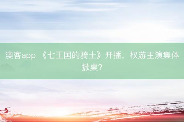 澳客app 《七王国的骑士》开播，权游主演集体掀桌？