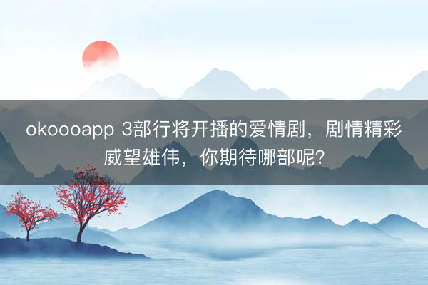 okoooapp 3部行将开播的爱情剧，剧情精彩威望雄伟，你期待哪部呢？