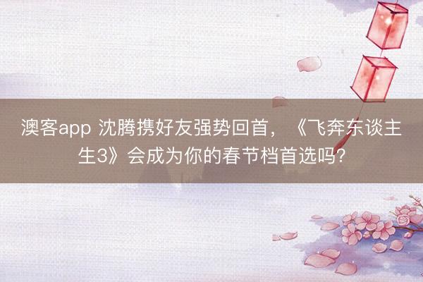 澳客app 沈腾携好友强势回首，《飞奔东谈主生3》会成为你的春节档首选吗？