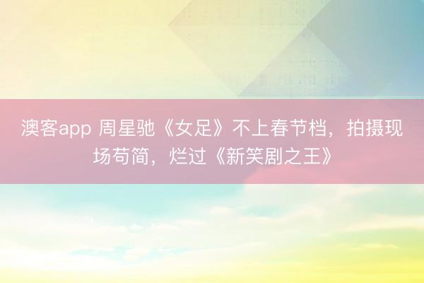 澳客app 周星驰《女足》不上春节档，拍摄现场苟简，烂过《新笑剧之王》