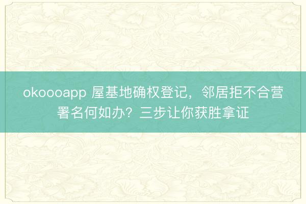 okoooapp 屋基地确权登记，邻居拒不合营署名何如办？三步让你获胜拿证