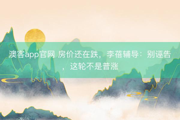 澳客app官网 房价还在跌，李蓓辅导：别诬告，这轮不是普涨