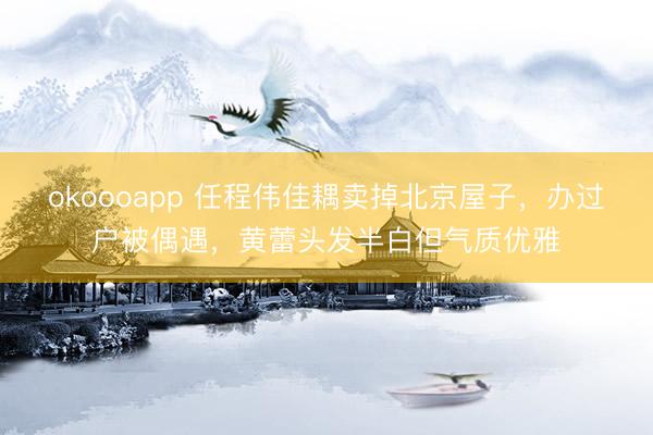 okoooapp 任程伟佳耦卖掉北京屋子，办过户被偶遇，黄蕾头发半白但气质优雅