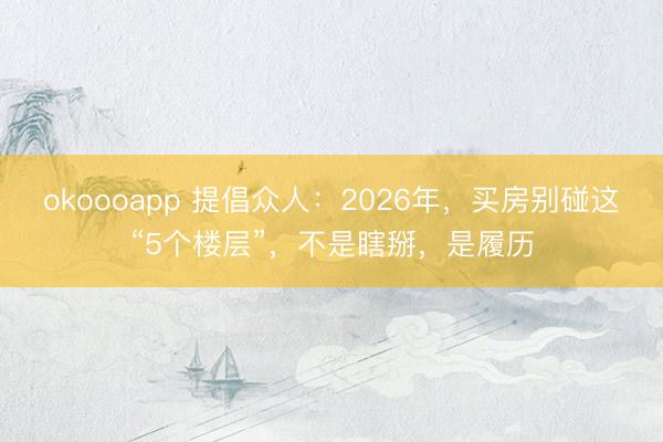 okoooapp 提倡众人：2026年，买房别碰这“5个楼层”，不是瞎掰，是履历