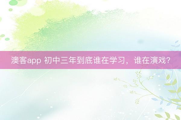 澳客app 初中三年到底谁在学习，谁在演戏？