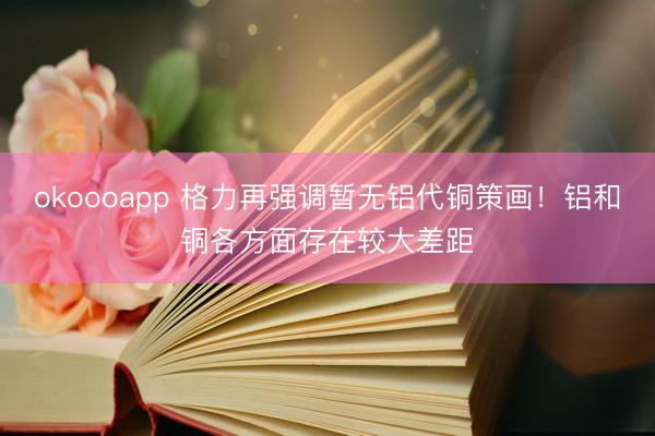 okoooapp 格力再强调暂无铝代铜策画！铝和铜各方面存在较大差距