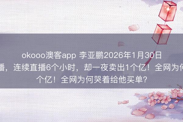 okooo澳客app 李亚鹏2026年1月30日晚上7点开始直播，连续直播6个小时，却一夜卖出1个亿！全网为何哭着给他买单？