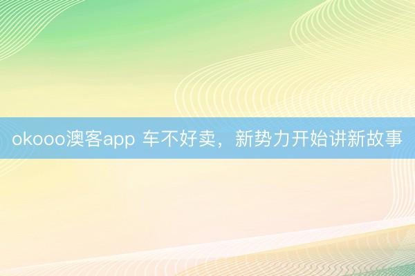 okooo澳客app 车不好卖，新势力开始讲新故事