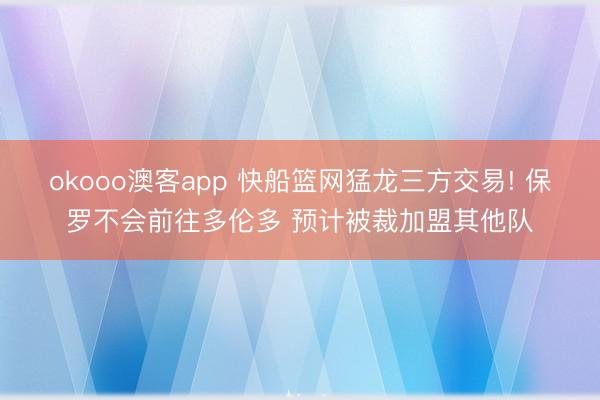 okooo澳客app 快船篮网猛龙三方交易! 保罗不会前往多伦多 预计被裁加盟其他队