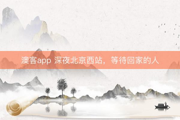 澳客app 深夜北京西站，等待回家的人